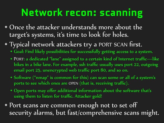 Network recon: scanning
✦ Once the attacker understands more about the
target’s systems, it’s time to look for holes.
✦ Typical network attackers try a PORT SCAN ﬁrst.
✦ Goal: Find likely possibilities for successfully getting access to a system.
✦ PORT: a dedicated “lane” assigned to a certain kind of Internet traﬃc—like
bikes in a bike lane. For example, ssh traﬃc usually uses port 22, outgoing
email port 25, unencrypted web traﬃc port 80, and so on.
✦ Software (“nmap” is common for this) can scan some or all of a system’s
ports to see which ones are OPEN (that is, receiving traﬃc).
✦ Open ports may oﬀer additional information about the software that’s
using them to listen for traﬃc. Attacker gold!
✦ Port scans are common enough not to set oﬀ
security alarms, but fast/comprehensive scans might.
