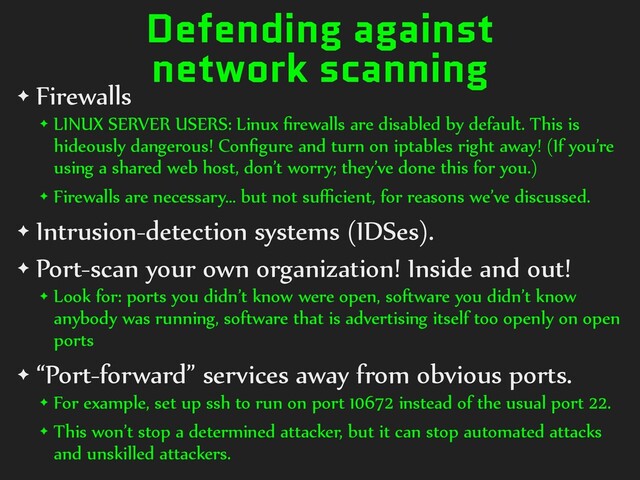 Defending against
network scanning
✦ Firewalls
✦ LINUX SERVER USERS: Linux ﬁrewalls are disabled by default. This is
hideously dangerous! Conﬁgure and turn on iptables right away! (If you’re
using a shared web host, don’t worry; they’ve done this for you.)
✦ Firewalls are necessary… but not suﬃcient, for reasons we’ve discussed.
✦ Intrusion-detection systems (IDSes).
✦ Port-scan your own organization! Inside and out!
✦ Look for: ports you didn’t know were open, software you didn’t know
anybody was running, software that is advertising itself too openly on open
ports
✦ “Port-forward” services away from obvious ports.
✦ For example, set up ssh to run on port 10672 instead of the usual port 22.
✦ This won’t stop a determined attacker, but it can stop automated attacks
and unskilled attackers.
