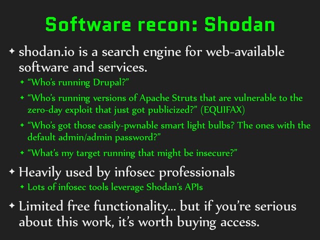 Software recon: Shodan
✦ shodan.io is a search engine for web-available
software and services.
✦ “Who’s running Drupal?”
✦ “Who’s running versions of Apache Struts that are vulnerable to the
zero-day exploit that just got publicized?” (EQUIFAX)
✦ “Who’s got those easily-pwnable smart light bulbs? The ones with the
default admin/admin password?”
✦ “What’s my target running that might be insecure?”
✦ Heavily used by infosec professionals
✦ Lots of infosec tools leverage Shodan’s APIs
✦ Limited free functionality… but if you’re serious
about this work, it’s worth buying access.
