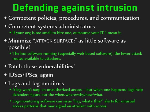 Defending against intrusion
✦ Competent policies, procedures, and communication
✦ Competent systems administrators
✦ If your org is too small to hire one, outsource your IT. I mean it.
✦ Minimize “ATTACK SURFACE:” as little software as
possible!
✦ The less software running (especially web-based software), the fewer attack
routes available to attackers.
✦ Patch those vulnerabilities!
✦ IDSes/IPSes, again
✦ Logs and log monitors
✦ A log won’t stop an unauthorized access—but when one happens, logs help
defenders ﬁgure out the when/where/why/how/what.
✦ Log-monitoring software can issue “hey, what’s this?” alerts for unusual
access patterns that may signal an attacker with access.
