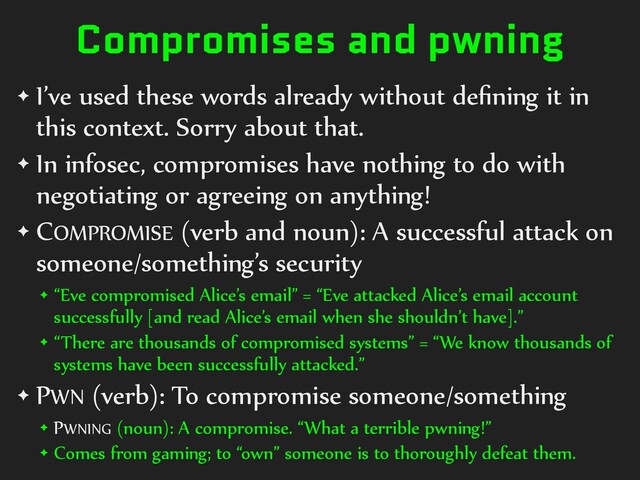 Compromises and pwning
✦ I’ve used these words already without deﬁning it in
this context. Sorry about that.
✦ In infosec, compromises have nothing to do with
negotiating or agreeing on anything!
✦ COMPROMISE (verb and noun): A successful attack on
someone/something’s security
✦ “Eve compromised Alice’s email” = “Eve attacked Alice’s email account
successfully [and read Alice’s email when she shouldn’t have].”
✦ “There are thousands of compromised systems” = “We know thousands of
systems have been successfully attacked.”
✦ PWN (verb): To compromise someone/something
✦ PWNING (noun): A compromise. “What a terrible pwning!”
✦ Comes from gaming; to “own” someone is to thoroughly defeat them.
