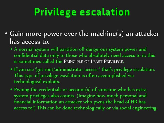 Privilege escalation
✦ Gain more power over the machine(s) an attacker
has access to.
✦ A normal system will partition oﬀ dangerous system power and
conﬁdential data only to those who absolutely need access to it: this
is sometimes called the PRINCIPLE OF LEAST PRIVILEGE.
✦ If you see “got root/administrator access,” that’s privilege escalation.
This type of privilege escalation is often accomplished via
technological exploits.
✦ Pwning the credentials or account(s) of someone who has extra
system privileges also counts. (Imagine how much personal and
ﬁnancial information an attacker who pwns the head of HR has
access to!) This can be done technologically or via social engineering.
