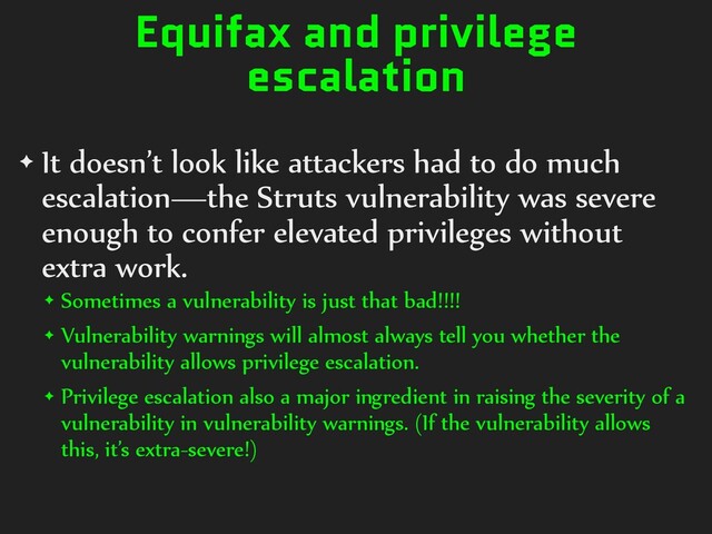 Equifax and privilege
escalation
✦ It doesn’t look like attackers had to do much
escalation—the Struts vulnerability was severe
enough to confer elevated privileges without
extra work.
✦ Sometimes a vulnerability is just that bad!!!!
✦ Vulnerability warnings will almost always tell you whether the
vulnerability allows privilege escalation.
✦ Privilege escalation also a major ingredient in raising the severity of a
vulnerability in vulnerability warnings. (If the vulnerability allows
this, it’s extra-severe!)
