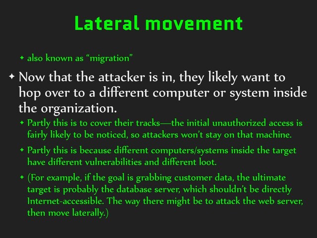 Lateral movement
✦ also known as “migration”
✦ Now that the attacker is in, they likely want to
hop over to a diﬀerent computer or system inside
the organization.
✦ Partly this is to cover their tracks—the initial unauthorized access is
fairly likely to be noticed, so attackers won’t stay on that machine.
✦ Partly this is because diﬀerent computers/systems inside the target
have diﬀerent vulnerabilities and diﬀerent loot.
✦ (For example, if the goal is grabbing customer data, the ultimate
target is probably the database server, which shouldn’t be directly
Internet-accessible. The way there might be to attack the web server,
then move laterally.)
