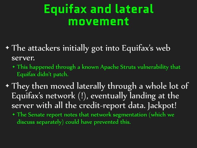Equifax and lateral
movement
✦ The attackers initially got into Equifax’s web
server.
✦ This happened through a known Apache Struts vulnerability that
Equifax didn’t patch.
✦ They then moved laterally through a whole lot of
Equifax’s network (!), eventually landing at the
server with all the credit-report data. Jackpot!
✦ The Senate report notes that network segmentation (which we
discuss separately) could have prevented this.
