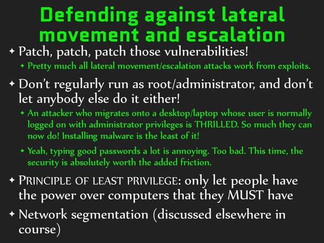 Defending against lateral
movement and escalation
✦ Patch, patch, patch those vulnerabilities!
✦ Pretty much all lateral movement/escalation attacks work from exploits.
✦ Don’t regularly run as root/administrator, and don’t
let anybody else do it either!
✦ An attacker who migrates onto a desktop/laptop whose user is normally
logged on with administrator privileges is THRILLED. So much they can
now do! Installing malware is the least of it!
✦ Yeah, typing good passwords a lot is annoying. Too bad. This time, the
security is absolutely worth the added friction.
✦ PRINCIPLE OF LEAST PRIVILEGE: only let people have
the power over computers that they MUST have
✦ Network segmentation (discussed elsewhere in
course)
