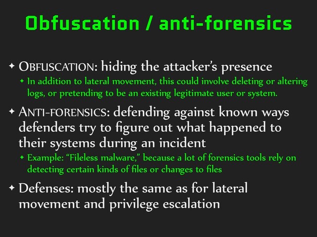Obfuscation / anti-forensics
✦ OBFUSCATION: hiding the attacker’s presence
✦ In addition to lateral movement, this could involve deleting or altering
logs, or pretending to be an existing legitimate user or system.
✦ ANTI-FORENSICS: defending against known ways
defenders try to ﬁgure out what happened to
their systems during an incident
✦ Example: “Fileless malware,” because a lot of forensics tools rely on
detecting certain kinds of ﬁles or changes to ﬁles
✦ Defenses: mostly the same as for lateral
movement and privilege escalation
