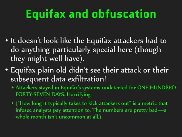 Equifax and obfuscation
✦ It doesn’t look like the Equifax attackers had to
do anything particularly special here (though
they might well have).
✦ Equifax plain old didn’t see their attack or their
subsequent data exﬁltration!
✦ Attackers stayed in Equifax’s systems undetected for ONE HUNDRED
FORTY-SEVEN DAYS. Horrifying.
✦ (“How long it typically takes to kick attackers out” is a metric that
infosec analysts pay attention to. The numbers are pretty bad—a
whole month isn’t uncommon at all.)
