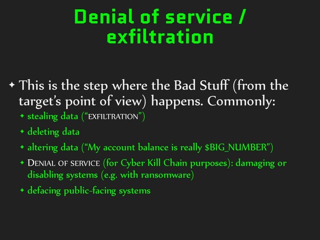 Denial of service /
exfiltration
✦ This is the step where the Bad Stuﬀ (from the
target’s point of view) happens. Commonly:
✦ stealing data (“EXFILTRATION”)
✦ deleting data
✦ altering data (“My account balance is really $BIG_NUMBER”)
✦ DENIAL OF SERVICE (for Cyber Kill Chain purposes): damaging or
disabling systems (e.g. with ransomware)
✦ defacing public-facing systems
