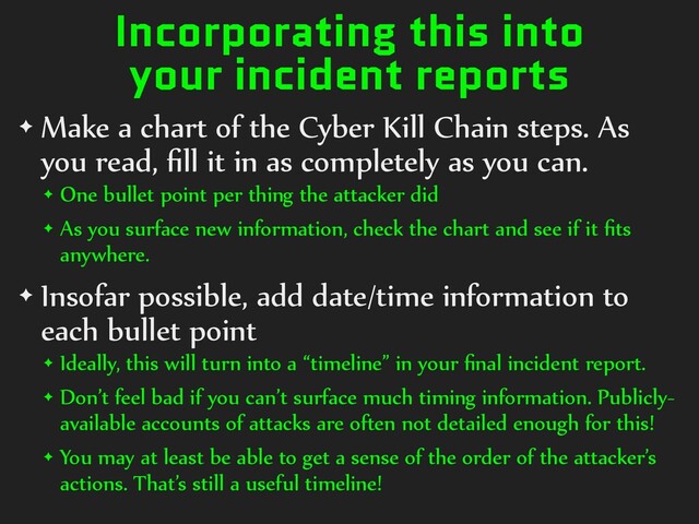 Incorporating this into
your incident reports
✦ Make a chart of the Cyber Kill Chain steps. As
you read, ﬁll it in as completely as you can.
✦ One bullet point per thing the attacker did
✦ As you surface new information, check the chart and see if it ﬁts
anywhere.
✦ Insofar possible, add date/time information to
each bullet point
✦ Ideally, this will turn into a “timeline” in your ﬁnal incident report.
✦ Don’t feel bad if you can’t surface much timing information. Publicly-
available accounts of attacks are often not detailed enough for this!
✦ You may at least be able to get a sense of the order of the attacker’s
actions. That’s still a useful timeline!
