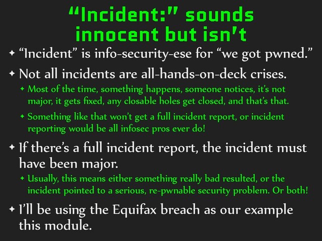“Incident:” sounds
innocent but isn’t
✦ “Incident” is info-security-ese for “we got pwned.”
✦ Not all incidents are all-hands-on-deck crises.
✦ Most of the time, something happens, someone notices, it’s not
major, it gets ﬁxed, any closable holes get closed, and that’s that.
✦ Something like that won’t get a full incident report, or incident
reporting would be all infosec pros ever do!
✦ If there’s a full incident report, the incident must
have been major.
✦ Usually, this means either something really bad resulted, or the
incident pointed to a serious, re-pwnable security problem. Or both!
✦ I’ll be using the Equifax breach as our example
this module.
