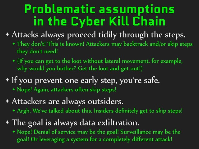 Problematic assumptions
in the Cyber Kill Chain
✦ Attacks always proceed tidily through the steps.
✦ They don’t! This is known! Attackers may backtrack and/or skip steps
they don’t need!
✦ (If you can get to the loot without lateral movement, for example,
why would you bother? Get the loot and get out!)
✦ If you prevent one early step, you’re safe.
✦ Nope! Again, attackers often skip steps!
✦ Attackers are always outsiders.
✦ Argh. We’ve talked about this. Insiders deﬁnitely get to skip steps!
✦ The goal is always data exﬁltration.
✦ Nope! Denial of service may be the goal! Surveillance may be the
goal! Or leveraging a system for a completely diﬀerent attack!
