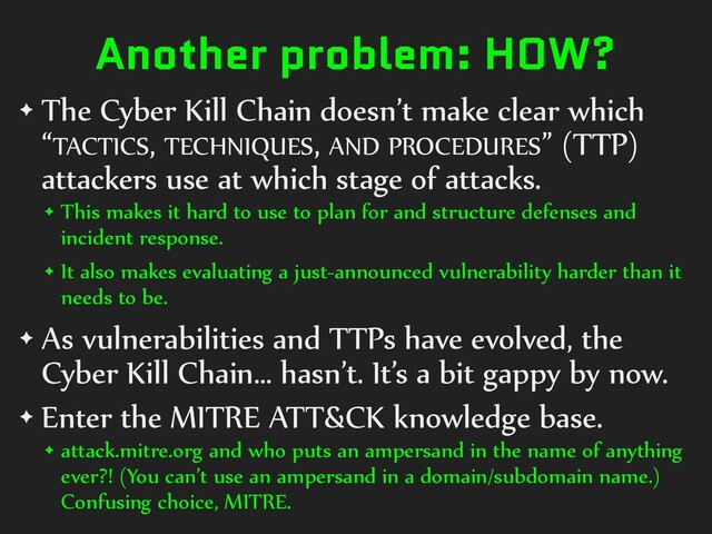 Another problem: HOW?
✦ The Cyber Kill Chain doesn’t make clear which
“TACTICS, TECHNIQUES, AND PROCEDURES” (TTP)
attackers use at which stage of attacks.
✦ This makes it hard to use to plan for and structure defenses and
incident response.
✦ It also makes evaluating a just-announced vulnerability harder than it
needs to be.
✦ As vulnerabilities and TTPs have evolved, the
Cyber Kill Chain… hasn’t. It’s a bit gappy by now.
✦ Enter the MITRE ATT&CK knowledge base.
✦ attack.mitre.org and who puts an ampersand in the name of anything
ever?! (You can’t use an ampersand in a domain/subdomain name.)
Confusing choice, MITRE.
