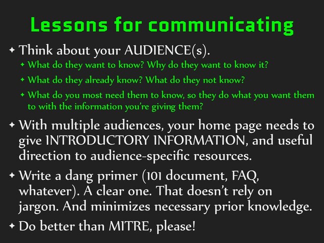 Lessons for communicating
✦ Think about your AUDIENCE(s).
✦ What do they want to know? Why do they want to know it?
✦ What do they already know? What do they not know?
✦ What do you most need them to know, so they do what you want them
to with the information you’re giving them?
✦ With multiple audiences, your home page needs to
give INTRODUCTORY INFORMATION, and useful
direction to audience-speciﬁc resources.
✦ Write a dang primer (101 document, FAQ,
whatever). A clear one. That doesn’t rely on
jargon. And minimizes necessary prior knowledge.
✦ Do better than MITRE, please!
