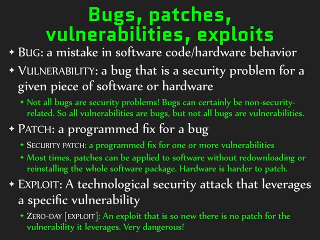 Bugs, patches,
vulnerabilities, exploits
✦ BUG: a mistake in software code/hardware behavior
✦ VULNERABILITY: a bug that is a security problem for a
given piece of software or hardware
✦ Not all bugs are security problems! Bugs can certainly be non-security-
related. So all vulnerabilities are bugs, but not all bugs are vulnerabilities.
✦ PATCH: a programmed ﬁx for a bug
✦ SECURITY PATCH: a programmed ﬁx for one or more vulnerabilities
✦ Most times, patches can be applied to software without redownloading or
reinstalling the whole software package. Hardware is harder to patch.
✦ EXPLOIT: A technological security attack that leverages
a speciﬁc vulnerability
✦ ZERO-DAY [EXPLOIT]: An exploit that is so new there is no patch for the
vulnerability it leverages. Very dangerous!
