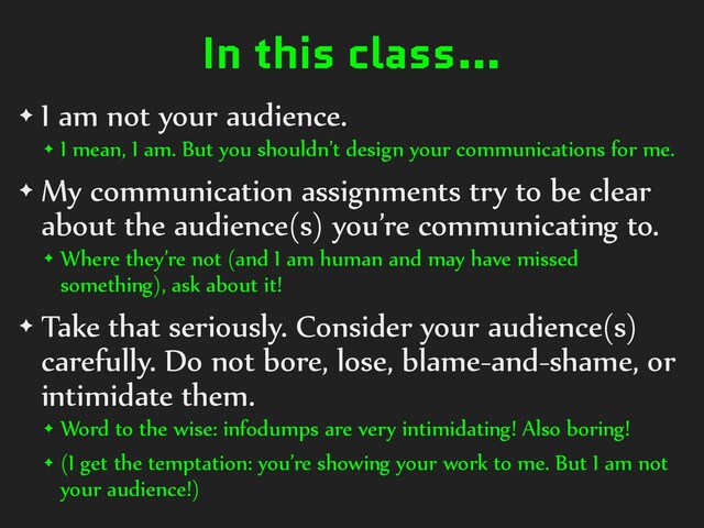 In this class…
✦ I am not your audience.
✦ I mean, I am. But you shouldn’t design your communications for me.
✦ My communication assignments try to be clear
about the audience(s) you’re communicating to.
✦ Where they’re not (and I am human and may have missed
something), ask about it!
✦ Take that seriously. Consider your audience(s)
carefully. Do not bore, lose, blame-and-shame, or
intimidate them.
✦ Word to the wise: infodumps are very intimidating! Also boring!
✦ (I get the temptation: you’re showing your work to me. But I am not
your audience!)
