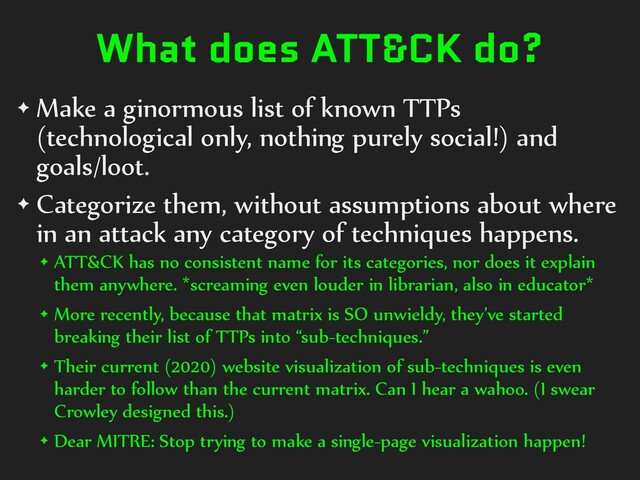 What does ATT&CK do?
✦ Make a ginormous list of known TTPs
(technological only, nothing purely social!) and
goals/loot.
✦ Categorize them, without assumptions about where
in an attack any category of techniques happens.
✦ ATT&CK has no consistent name for its categories, nor does it explain
them anywhere. *screaming even louder in librarian, also in educator*
✦ More recently, because that matrix is SO unwieldy, they’ve started
breaking their list of TTPs into “sub-techniques.”
✦ Their current (2020) website visualization of sub-techniques is even
harder to follow than the current matrix. Can I hear a wahoo. (I swear
Crowley designed this.)
✦ Dear MITRE: Stop trying to make a single-page visualization happen!
