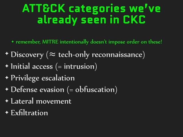 ATT&CK categories we’ve
already seen in CKC
✦ remember, MITRE intentionally doesn’t impose order on these!
✦ Discovery (≈ tech-only reconnaissance)
✦ Initial access (= intrusion)
✦ Privilege escalation
✦ Defense evasion (= obfuscation)
✦ Lateral movement
✦ Exﬁltration
