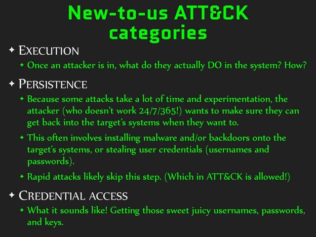 New-to-us ATT&CK
categories
✦ EXECUTION
✦ Once an attacker is in, what do they actually DO in the system? How?
✦ PERSISTENCE
✦ Because some attacks take a lot of time and experimentation, the
attacker (who doesn’t work 24/7/365!) wants to make sure they can
get back into the target’s systems when they want to.
✦ This often involves installing malware and/or backdoors onto the
target’s systems, or stealing user credentials (usernames and
passwords).
✦ Rapid attacks likely skip this step. (Which in ATT&CK is allowed!)
✦ CREDENTIAL ACCESS
✦ What it sounds like! Getting those sweet juicy usernames, passwords,
and keys.
