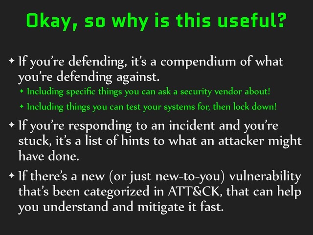 Okay, so why is this useful?
✦ If you’re defending, it’s a compendium of what
you’re defending against.
✦ Including speciﬁc things you can ask a security vendor about!
✦ Including things you can test your systems for, then lock down!
✦ If you’re responding to an incident and you’re
stuck, it’s a list of hints to what an attacker might
have done.
✦ If there’s a new (or just new-to-you) vulnerability
that’s been categorized in ATT&CK, that can help
you understand and mitigate it fast.
