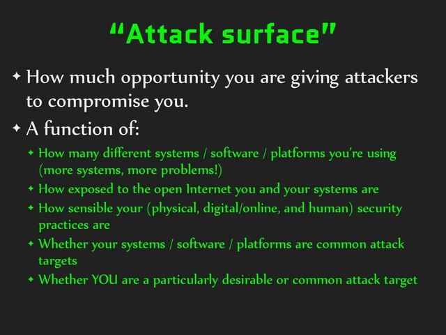 “Attack surface”
✦ How much opportunity you are giving attackers
to compromise you.
✦ A function of:
✦ How many diﬀerent systems / software / platforms you’re using
(more systems, more problems!)
✦ How exposed to the open Internet you and your systems are
✦ How sensible your (physical, digital/online, and human) security
practices are
✦ Whether your systems / software / platforms are common attack
targets
✦ Whether YOU are a particularly desirable or common attack target
