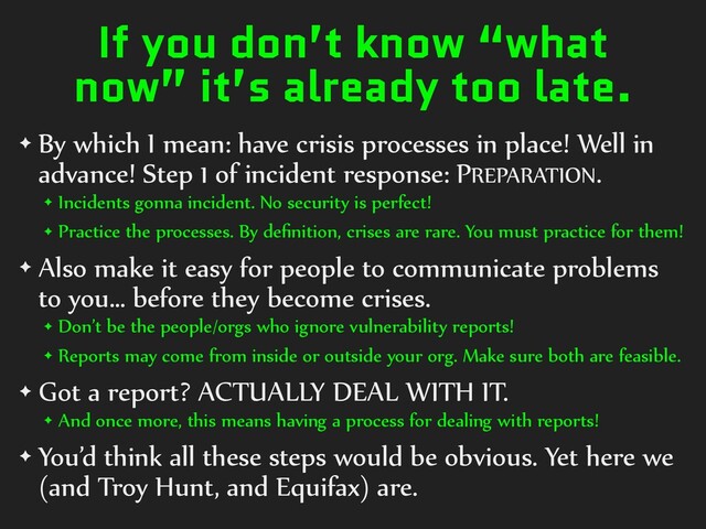 If you don’t know “what
now” it’s already too late.
✦ By which I mean: have crisis processes in place! Well in
advance! Step 1 of incident response: PREPARATION.
✦ Incidents gonna incident. No security is perfect!
✦ Practice the processes. By deﬁnition, crises are rare. You must practice for them!
✦ Also make it easy for people to communicate problems
to you… before they become crises.
✦ Don’t be the people/orgs who ignore vulnerability reports!
✦ Reports may come from inside or outside your org. Make sure both are feasible.
✦ Got a report? ACTUALLY DEAL WITH IT.
✦ And once more, this means having a process for dealing with reports!
✦ You’d think all these steps would be obvious. Yet here we
(and Troy Hunt, and Equifax) are.
