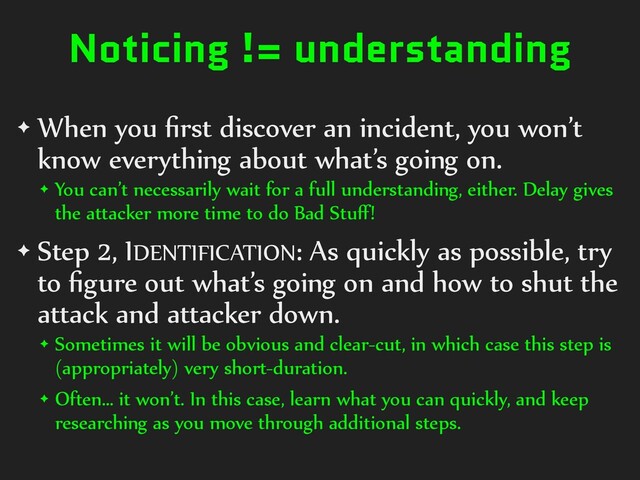 Noticing != understanding
✦ When you ﬁrst discover an incident, you won’t
know everything about what’s going on.
✦ You can’t necessarily wait for a full understanding, either. Delay gives
the attacker more time to do Bad Stuﬀ!
✦ Step 2, IDENTIFICATION: As quickly as possible, try
to ﬁgure out what’s going on and how to shut the
attack and attacker down.
✦ Sometimes it will be obvious and clear-cut, in which case this step is
(appropriately) very short-duration.
✦ Often… it won’t. In this case, learn what you can quickly, and keep
researching as you move through additional steps.
