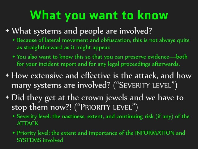 What you want to know
✦ What systems and people are involved?
✦ Because of lateral movement and obfuscation, this is not always quite
as straightforward as it might appear.
✦ You also want to know this so that you can preserve evidence—both
for your incident report and for any legal proceedings afterwards.
✦ How extensive and eﬀective is the attack, and how
many systems are involved? (“SEVERITY LEVEL”)
✦ Did they get at the crown jewels and we have to
stop them now?! (“PRIORITY LEVEL”)
✦ Severity level: the nastiness, extent, and continuing risk (if any) of the
ATTACK
✦ Priority level: the extent and importance of the INFORMATION and
SYSTEMS involved
