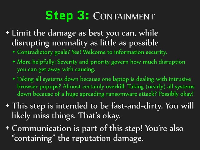 Step 3: CONTAINMENT
✦ Limit the damage as best you can, while
disrupting normality as little as possible
✦ Contradictory goals? Yes! Welcome to information security.
✦ More helpfully: Severity and priority govern how much disruption
you can get away with causing.
✦ Taking all systems down because one laptop is dealing with intrusive
browser popups? Almost certainly overkill. Taking (nearly) all systems
down because of a huge spreading ransomware attack? Possibly okay!
✦ This step is intended to be fast-and-dirty. You will
likely miss things. That’s okay.
✦ Communication is part of this step! You’re also
“containing” the reputation damage.
