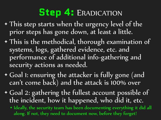 Step 4: ERADICATION
✦ This step starts when the urgency level of the
prior steps has gone down, at least a little.
✦ This is the methodical, thorough examination of
systems, logs, gathered evidence, etc. and
performance of additional info-gathering and
security actions as needed.
✦ Goal 1: ensuring the attacker is fully gone (and
can’t come back) and the attack is 100% over
✦ Goal 2: gathering the fullest account possible of
the incident, how it happened, who did it, etc.
✦ Ideally, the security team has been documenting everything it did all
along. If not, they need to document now, before they forget!
