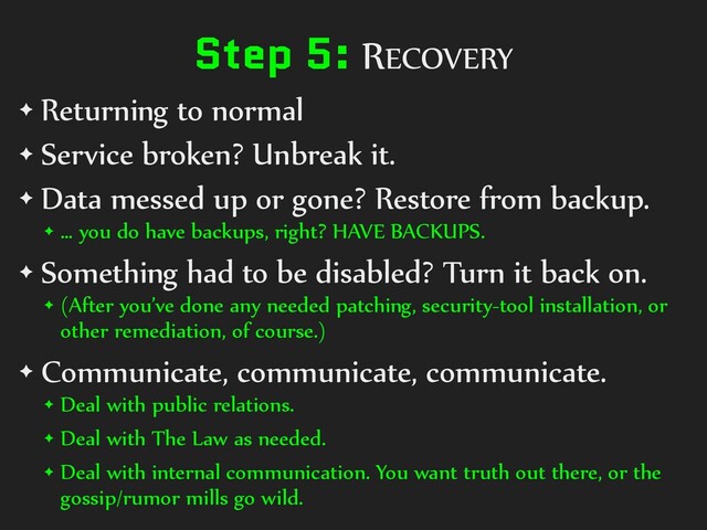 Step 5: RECOVERY
✦ Returning to normal
✦ Service broken? Unbreak it.
✦ Data messed up or gone? Restore from backup.
✦ … you do have backups, right? HAVE BACKUPS.
✦ Something had to be disabled? Turn it back on.
✦ (After you’ve done any needed patching, security-tool installation, or
other remediation, of course.)
✦ Communicate, communicate, communicate.
✦ Deal with public relations.
✦ Deal with The Law as needed.
✦ Deal with internal communication. You want truth out there, or the
gossip/rumor mills go wild.
