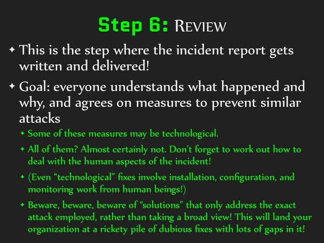 Step 6: REVIEW
✦ This is the step where the incident report gets
written and delivered!
✦ Goal: everyone understands what happened and
why, and agrees on measures to prevent similar
attacks
✦ Some of these measures may be technological.
✦ All of them? Almost certainly not. Don’t forget to work out how to
deal with the human aspects of the incident!
✦ (Even “technological” ﬁxes involve installation, conﬁguration, and
monitoring work from human beings!)
✦ Beware, beware, beware of “solutions” that only address the exact
attack employed, rather than taking a broad view! This will land your
organization at a rickety pile of dubious ﬁxes with lots of gaps in it!
