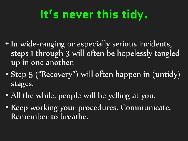 It’s never this tidy.
✦ In wide-ranging or especially serious incidents,
steps 1 through 3 will often be hopelessly tangled
up in one another.
✦ Step 5 (“Recovery”) will often happen in (untidy)
stages.
✦ All the while, people will be yelling at you.
✦ Keep working your procedures. Communicate.
Remember to breathe.
