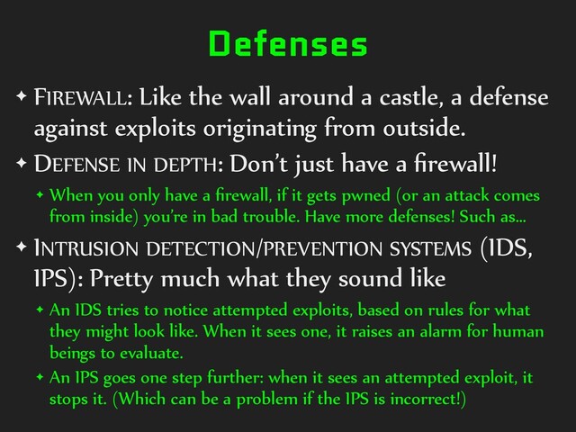 Defenses
✦ FIREWALL: Like the wall around a castle, a defense
against exploits originating from outside.
✦ DEFENSE IN DEPTH: Don’t just have a ﬁrewall!
✦ When you only have a ﬁrewall, if it gets pwned (or an attack comes
from inside) you’re in bad trouble. Have more defenses! Such as…
✦ INTRUSION DETECTION/PREVENTION SYSTEMS (IDS,
IPS): Pretty much what they sound like
✦ An IDS tries to notice attempted exploits, based on rules for what
they might look like. When it sees one, it raises an alarm for human
beings to evaluate.
✦ An IPS goes one step further: when it sees an attempted exploit, it
stops it. (Which can be a problem if the IPS is incorrect!)
