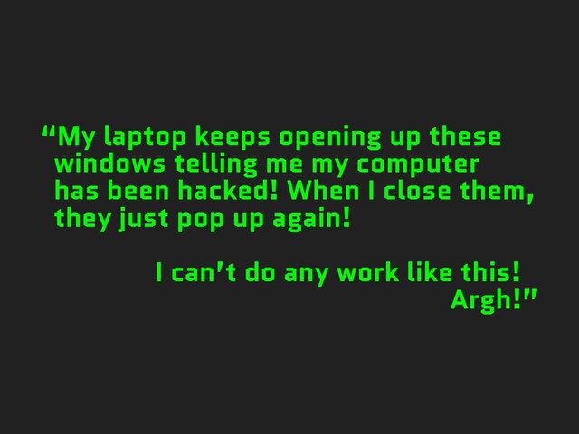 “My laptop keeps opening up these
windows telling me my computer
has been hacked! When I close them,
they just pop up again!
I can’t do any work like this!
Argh!”
