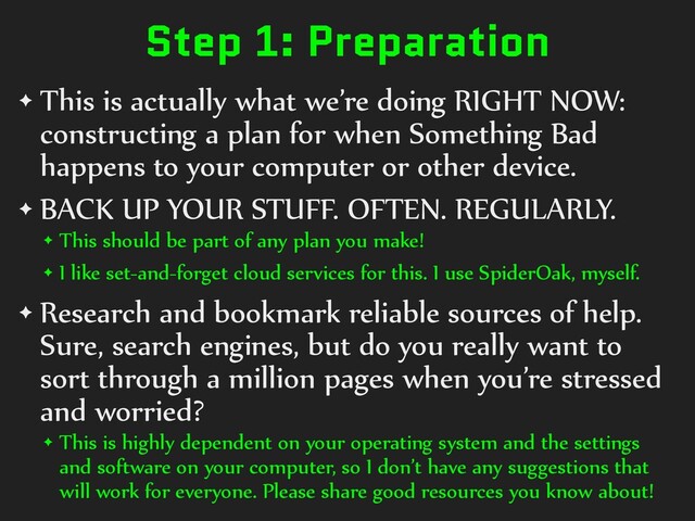 Step 1: Preparation
✦ This is actually what we’re doing RIGHT NOW:
constructing a plan for when Something Bad
happens to your computer or other device.
✦ BACK UP YOUR STUFF. OFTEN. REGULARLY.
✦ This should be part of any plan you make!
✦ I like set-and-forget cloud services for this. I use SpiderOak, myself.
✦ Research and bookmark reliable sources of help.
Sure, search engines, but do you really want to
sort through a million pages when you’re stressed
and worried?
✦ This is highly dependent on your operating system and the settings
and software on your computer, so I don’t have any suggestions that
will work for everyone. Please share good resources you know about!
