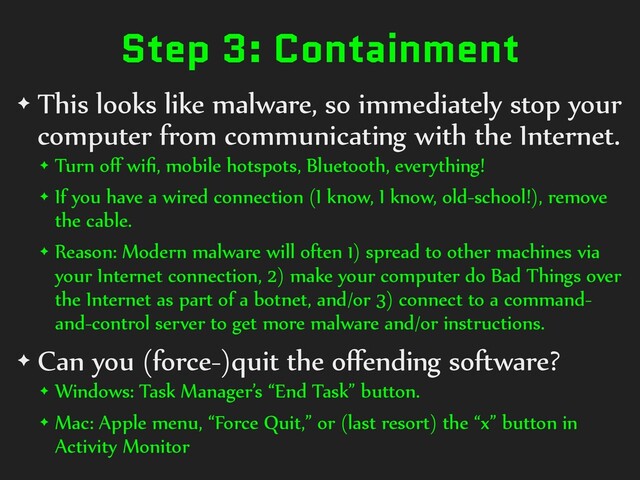 Step 3: Containment
✦ This looks like malware, so immediately stop your
computer from communicating with the Internet.
✦ Turn oﬀ wiﬁ, mobile hotspots, Bluetooth, everything!
✦ If you have a wired connection (I know, I know, old-school!), remove
the cable.
✦ Reason: Modern malware will often 1) spread to other machines via
your Internet connection, 2) make your computer do Bad Things over
the Internet as part of a botnet, and/or 3) connect to a command-
and-control server to get more malware and/or instructions.
✦ Can you (force-)quit the oﬀending software?
✦ Windows: Task Manager’s “End Task” button.
✦ Mac: Apple menu, “Force Quit,” or (last resort) the “x” button in
Activity Monitor
