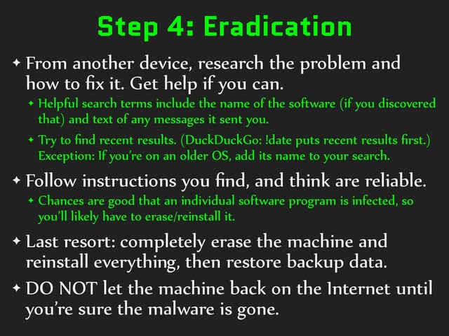 Step 4: Eradication
✦ From another device, research the problem and
how to ﬁx it. Get help if you can.
✦ Helpful search terms include the name of the software (if you discovered
that) and text of any messages it sent you.
✦ Try to ﬁnd recent results. (DuckDuckGo: !date puts recent results ﬁrst.)
Exception: If you’re on an older OS, add its name to your search.
✦ Follow instructions you ﬁnd, and think are reliable.
✦ Chances are good that an individual software program is infected, so
you’ll likely have to erase/reinstall it.
✦ Last resort: completely erase the machine and
reinstall everything, then restore backup data.
✦ DO NOT let the machine back on the Internet until
you’re sure the malware is gone.
