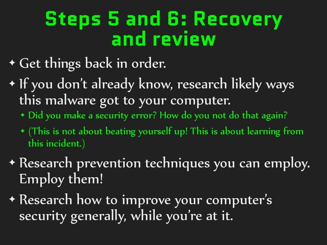 Steps 5 and 6: Recovery
and review
✦ Get things back in order.
✦ If you don’t already know, research likely ways
this malware got to your computer.
✦ Did you make a security error? How do you not do that again?
✦ (This is not about beating yourself up! This is about learning from
this incident.)
✦ Research prevention techniques you can employ.
Employ them!
✦ Research how to improve your computer’s
security generally, while you’re at it.
