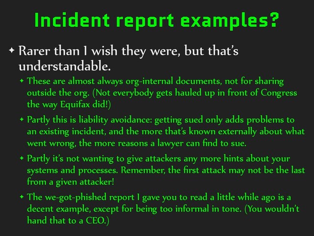 Incident report examples?
✦ Rarer than I wish they were, but that’s
understandable.
✦ These are almost always org-internal documents, not for sharing
outside the org. (Not everybody gets hauled up in front of Congress
the way Equifax did!)
✦ Partly this is liability avoidance: getting sued only adds problems to
an existing incident, and the more that’s known externally about what
went wrong, the more reasons a lawyer can ﬁnd to sue.
✦ Partly it’s not wanting to give attackers any more hints about your
systems and processes. Remember, the ﬁrst attack may not be the last
from a given attacker!
✦ The we-got-phished report I gave you to read a little while ago is a
decent example, except for being too informal in tone. (You wouldn’t
hand that to a CEO.)
