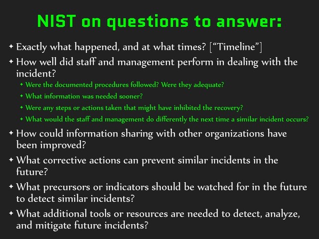 NIST on questions to answer:
✦ Exactly what happened, and at what times? [“Timeline”]
✦ How well did staﬀ and management perform in dealing with the
incident?
✦ Were the documented procedures followed? Were they adequate?
✦ What information was needed sooner?
✦ Were any steps or actions taken that might have inhibited the recovery?
✦ What would the staﬀ and management do diﬀerently the next time a similar incident occurs?
✦ How could information sharing with other organizations have
been improved?
✦ What corrective actions can prevent similar incidents in the
future?
✦ What precursors or indicators should be watched for in the future
to detect similar incidents?
✦ What additional tools or resources are needed to detect, analyze,
and mitigate future incidents?
