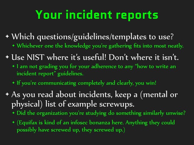 Your incident reports
✦ Which questions/guidelines/templates to use?
✦ Whichever one the knowledge you’re gathering ﬁts into most neatly.
✦ Use NIST where it’s useful! Don’t where it isn’t.
✦ I am not grading you for your adherence to any “how to write an
incident report” guidelines.
✦ If you’re communicating completely and clearly, you win!
✦ As you read about incidents, keep a (mental or
physical) list of example screwups.
✦ Did the organization you’re studying do something similarly unwise?
✦ (Equifax is kind of an infosec bonanza here. Anything they could
possibly have screwed up, they screwed up.)

