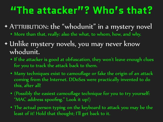 “The attacker”? Who’s that?
✦ ATTRIBUTION: the “whodunit” in a mystery novel
✦ More than that, really: also the what, to whom, how, and why.
✦ Unlike mystery novels, you may never know
whodunit.
✦ If the attacker is good at obfuscation, they won’t leave enough clues
for you to track the attack back to them.
✦ Many techniques exist to camouﬂage or fake the origin of an attack
coming from the Internet. DDoSes were practically invented to do
this, after all!
✦ (Possibly the easiest camouﬂage technique for you to try yourself:
“MAC address spooﬁng.” Look it up!)
✦ The actual person typing on the keyboard to attack you may be the
least of it! Hold that thought; I’ll get back to it.
