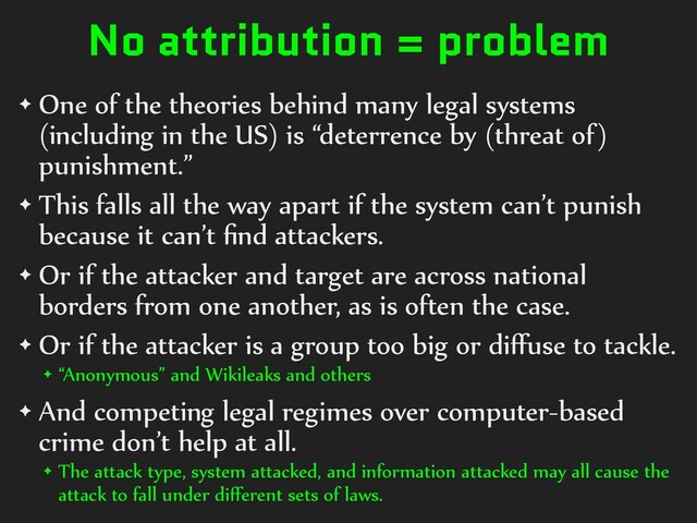 No attribution = problem
✦ One of the theories behind many legal systems
(including in the US) is “deterrence by (threat of)
punishment.”
✦ This falls all the way apart if the system can’t punish
because it can’t ﬁnd attackers.
✦ Or if the attacker and target are across national
borders from one another, as is often the case.
✦ Or if the attacker is a group too big or diﬀuse to tackle.
✦ “Anonymous” and Wikileaks and others
✦ And competing legal regimes over computer-based
crime don’t help at all.
✦ The attack type, system attacked, and information attacked may all cause the
attack to fall under diﬀerent sets of laws.
