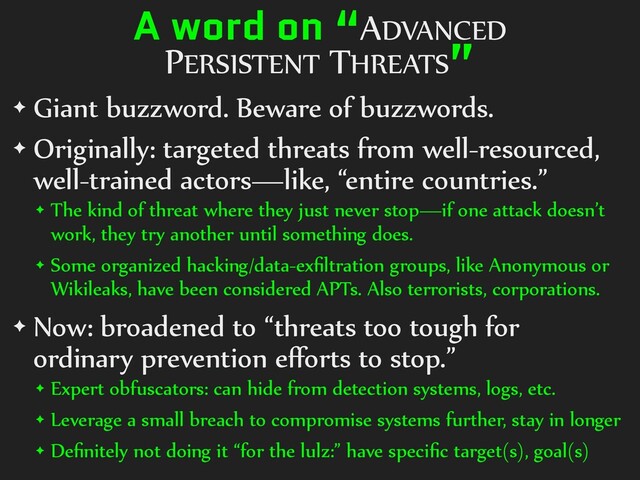 A word on “ADVANCED
PERSISTENT THREATS”
✦ Giant buzzword. Beware of buzzwords.
✦ Originally: targeted threats from well-resourced,
well-trained actors—like, “entire countries.”
✦ The kind of threat where they just never stop—if one attack doesn’t
work, they try another until something does.
✦ Some organized hacking/data-exﬁltration groups, like Anonymous or
Wikileaks, have been considered APTs. Also terrorists, corporations.
✦ Now: broadened to “threats too tough for
ordinary prevention eﬀorts to stop.”
✦ Expert obfuscators: can hide from detection systems, logs, etc.
✦ Leverage a small breach to compromise systems further, stay in longer
✦ Deﬁnitely not doing it “for the lulz:” have speciﬁc target(s), goal(s)
