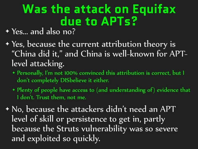 Was the attack on Equifax
due to APTs?
✦ Yes… and also no?
✦ Yes, because the current attribution theory is
“China did it,” and China is well-known for APT-
level attacking.
✦ Personally, I’m not 100% convinced this attribution is correct, but I
don’t completely DISbelieve it either.
✦ Plenty of people have access to (and understanding of) evidence that
I don’t. Trust them, not me.
✦ No, because the attackers didn’t need an APT
level of skill or persistence to get in, partly
because the Struts vulnerability was so severe
and exploited so quickly.
