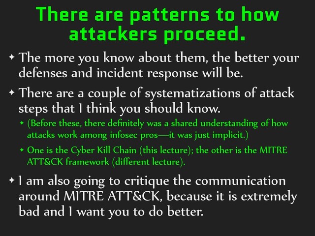 There are patterns to how
attackers proceed.
✦ The more you know about them, the better your
defenses and incident response will be.
✦ There are a couple of systematizations of attack
steps that I think you should know.
✦ (Before these, there deﬁnitely was a shared understanding of how
attacks work among infosec pros—it was just implicit.)
✦ One is the Cyber Kill Chain (this lecture); the other is the MITRE
ATT&CK framework (diﬀerent lecture).
✦ I am also going to critique the communication
around MITRE ATT&CK, because it is extremely
bad and I want you to do better.
