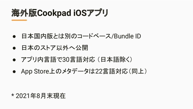 海外版Cookpad iOSアプリ
● 日本国内版とは別のコードベース/Bundle ID
● 日本のストア以外へ公開
● アプリ内言語で30言語対応 （日本語除く）
● App Store上のメタデータは22言語対応（同上）
* 2021年8月末現在
