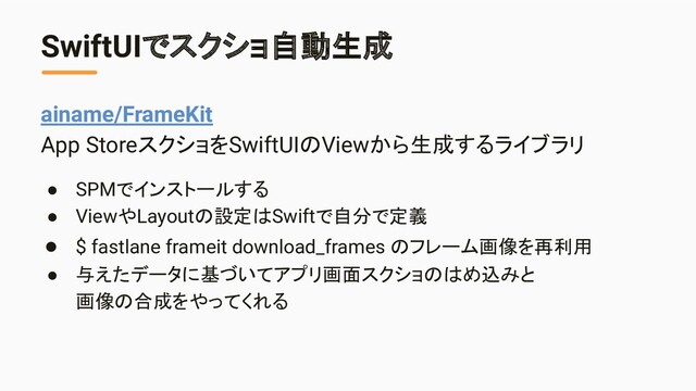 SwiftUIでスクショ自動生成
ainame/FrameKit
App StoreスクショをSwiftUIのViewから生成するライブラリ
● SPMでインストールする
● ViewやLayoutの設定はSwiftで自分で定義
● $ fastlane frameit download_frames のフレーム画像を再利用
● 与えたデータに基づいてアプリ画面スクショのはめ込みと
画像の合成をやってくれる
