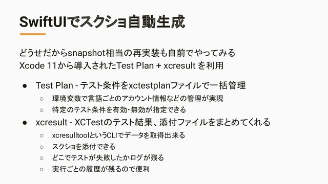 SwiftUIでスクショ自動生成
どうせだからsnapshot相当の再実装も自前でやってみる
Xcode 11から導入されたTest Plan + xcresult を利用
● Test Plan - テスト条件をxctestplanファイルで一括管理
○ 環境変数で言語ごとのアカウント情報などの管理が実現
○ 特定のテスト条件を有効・無効が指定できる
● xcresult - XCTestのテスト結果、添付ファイルをまとめてくれる
○ xcresulltoolというCLIでデータを取得出来る
○ スクショを添付できる
○ どこでテストが失敗したかログが残る
○ 実行ごとの履歴が残るので便利
